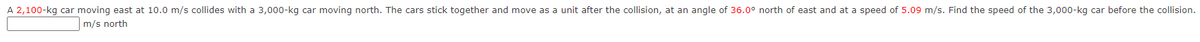 A 2,100-kg car moving east at 10.0 m/s collides with a 3,000-kg car moving north. The cars stick together and move as a unit after the collision, at an angle of 36.0° north of east and at a speed of 5.09 m/s. Find the speed of the 3,000-kg car before the collision.
m/s north