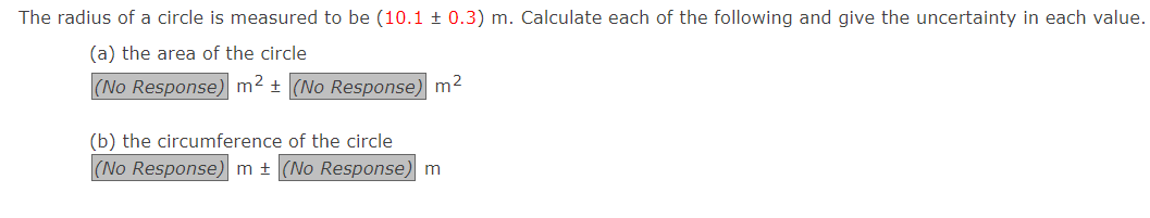 The radius of a circle is measured to be (10.1 ± 0.3) m. Calculate each of the following and give the uncertainty in each value.
(a) the area of the circle
(No Response) m² + (No Response) m²
(b) the circumference of the circle
(No Response) m ± (No Response) m