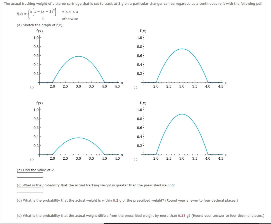 The actual tracking weight of a stereo cartridge that is set to track at 3 g on a particular changer can be regarded as a continuous rv X with the following pdf.
:- (x -
2sxS 4
f(x) =-
otherwise
(a) Sketch the graph of f(x).
f(x)
f(x)
1.0
1.0
0.8
0.8
0.6
0.6
0.4
0.4
0.2
0.2
X
2.0
2.5
3.0
3.5
4.0
4.5
2.0
2.5
3.0
3.5
4.0
4.5
f(x)
f(x)
1.0/
1.0-
0.8
0.8
0.6
0.6
0.4
0.4
0.2
0.2
X
X.
2.0
2.5
3.0
3.5
4.0
4.5
2.0
2.5
3.0
3,5
4.0
4.5
(b) Find the value of k.
(c) What is the probability that the actual tracking weight is greater than the prescribed weight?
(d) What is the probability that the actual weight is within 0.2 g of the prescribed weight? (Round your answer to four decimal places.)
(e) What is the probability that the actual weight differs from the prescribed weight by more than 0.35 g? (Round your answer to four decimal places.)
