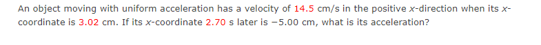 An object moving with uniform acceleration has a velocity of 14.5 cm/s in the positive x-direction when its x-
coordinate is 3.02 cm. If its x-coordinate 2.70 s later is -5.00 cm, what is its acceleration?