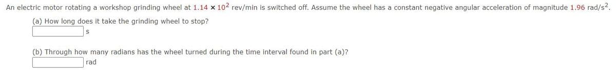 An electric motor rotating a workshop grinding wheel at 1.14 x 102 rev/min is switched off. Assume the wheel has a constant negative angular acceleration of magnitude 1.96 rad/s2.
(a) How long does it take the grinding wheel to stop?
(b) Through how many radians has the wheel turned during the time interval found in part (a)?
rad
