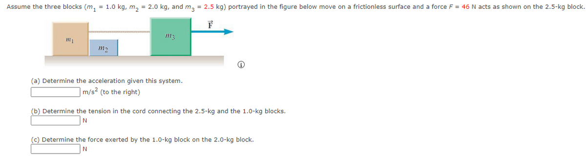 Assume the three blocks (m₁ = 1.0 kg, m₂ = 2.0 kg, and m3 = 2.5 kg) portrayed in the figure below move on a frictionless surface and a force F = 46 N acts as shown on the 2.5-kg block.
F
my
m₂
m²
(a) Determine the acceleration given this system.
m/s² (to the right)
(b) Determine the tension in the cord connecting the 2.5-kg and the 1.0-kg blocks.
N
(c) Determine the force exerted by the 1.0-kg block on the 2.0-kg block.
N