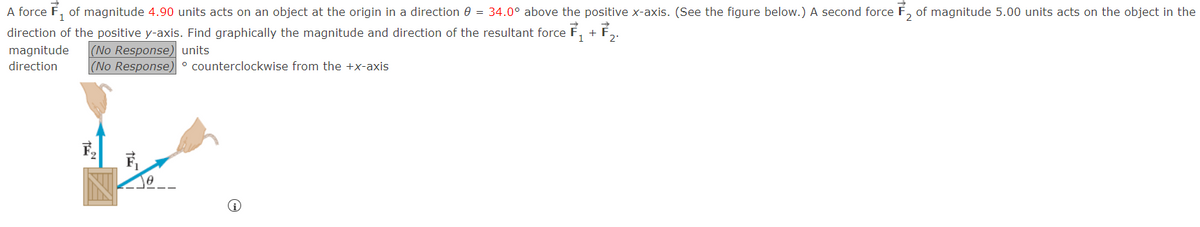 A force ₁ of magnitude 4.90 units acts on an object at the origin in a direction 8 = 34.0° above the positive x-axis. (See the figure below.) A second force 2 of magnitude 5.00 units acts on the object in the
direction of the positive y-axis. Find graphically the magnitude and direction of the resultant force ₁ + 72.
1
(No Response) units
magnitude
direction
(No Response) ° counterclockwise from the +x-axis
0