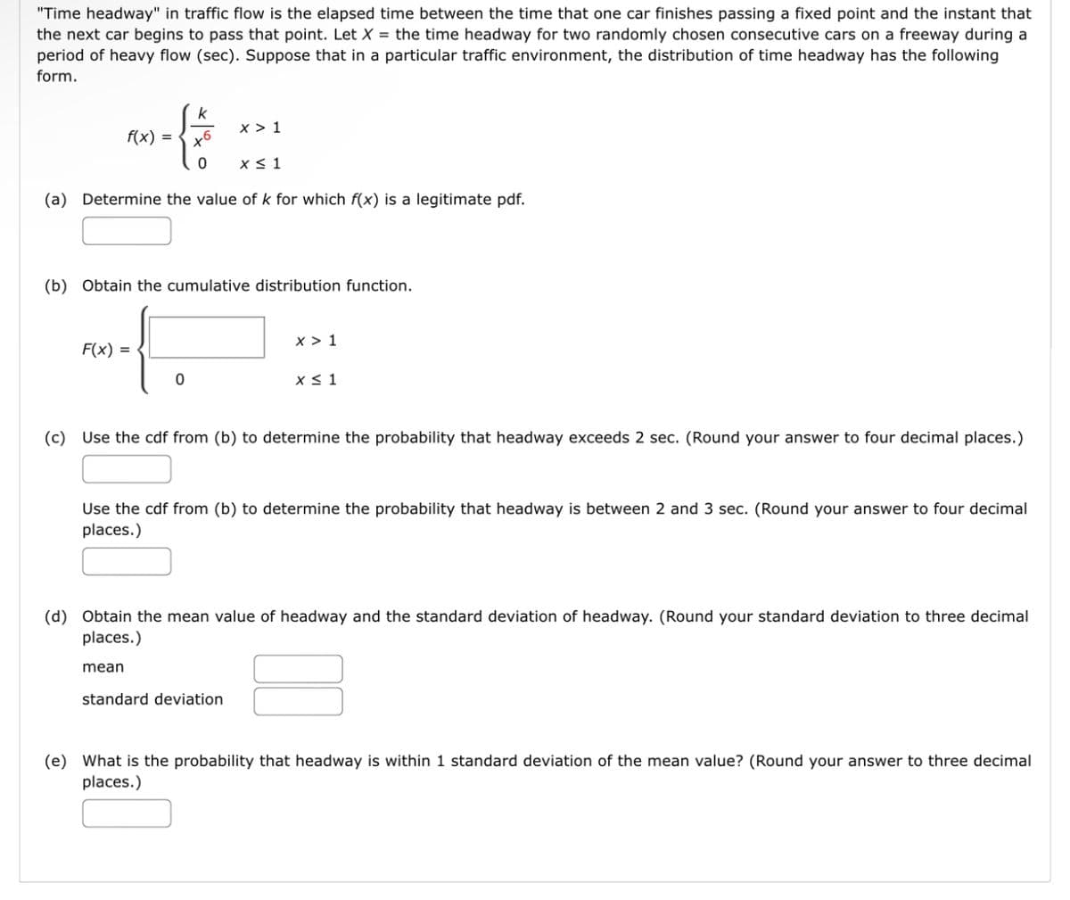 "Time headway" in traffic flow is the elapsed time between the time that one car finishes passing a fixed point and the instant that
the next car begins to pass that point. Let X = the time headway for two randomly chosen consecutive cars on a freeway during a
period of heavy flow (sec). Suppose that in a particular traffic environment, the distribution of time headway has the following
form.
k
f(x) =
x > 1
x6
x< 1
(a) Determine the value of k for which f(x) is a legitimate pdf.
(b) Obtain the cumulative distribution function.
x > 1
F(x) =
x< 1
(c) Use the cdf from (b) to determine the probability that headway exceeds 2 sec. (Round your answer to four decimal places.)
Use the cdf from (b) to determine the probability that headway is between 2 and 3 sec. (Round your answer to four decimal
places.)
(d) Obtain the mean value of headway and the standard deviation of headway. (Round your standard deviation to three decimal
places.)
mean
standard deviation
(e) What is the probability that headway is within 1 standard deviation of the mean value? (Round your answer to three decimal
places.)
