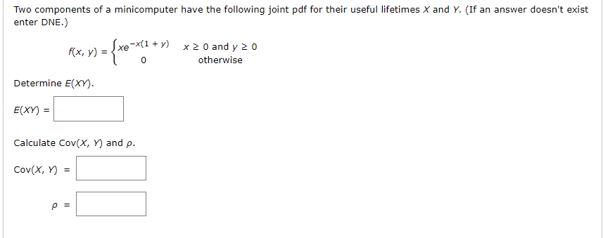 Two components of a minicomputer have the following joint pdf for their useful lifetimes X and Y. (If an answer doesn't exist
enter DNE.)
Sxe-x(1 + y)
x 2 0 and y 2 0
f(x, y) =
otherwise
Determine E(XY).
E(XY) =
Calculate Cov(X, Y) and p.
Cov(X, Y) =
P =
