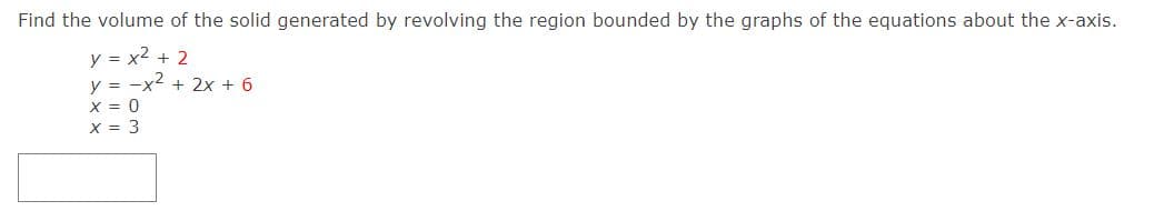 Find the volume of the solid generated by revolving the region bounded by the graphs of the equations about the x-axis.
y = x2 + 2
y = -x2 + 2x + 6
X = 0
X = 3
