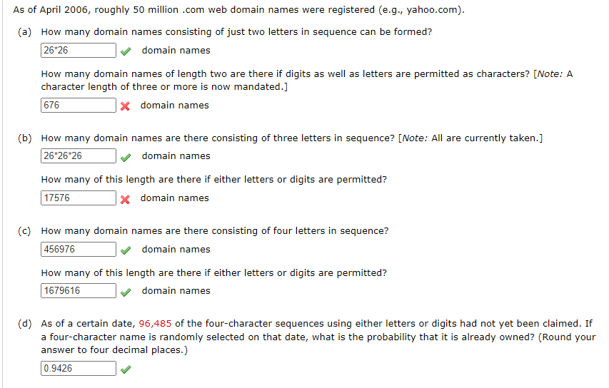 As of April 2006, roughly 50 million .com web domain names were registered (e.g., yahoo.com).
(a) How many domain names consisting of just two letters in sequence can be formed?
26*26
domain names
How many domain names of length two are there if digits as well as letters are permitted as characters? [Note: A
character length of three or more is now mandated.]
676
x domain names
(b) How many domain names are there consisting of three letters in sequence? [Note: All are currently taken.]
26*26*26
domain names
How many of this length are there if either letters or digits are permitted?
17576
x domain names
(c) How many domain names are there consisting of four letters in sequence?
456976
domain names
How many of this length are there if either letters or digits are permitted?
1679616
domain names
(d) As of a certain date, 96,485 of the four-character sequences using either letters or digits had not yet been claimed. If
a four-character name is randomly selected on that date, what is the probability that it is already owned? (Round your
answer to four decimal places.)
0.9426
