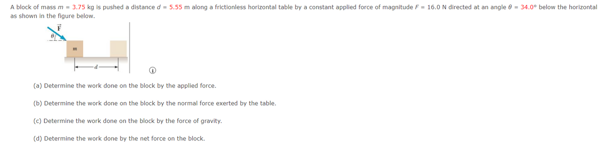 A block of mass m = 3.75 kg is pushed a distance d = 5.55 m along a frictionless horizontal table by a constant applied force of magnitude F = 16.0 N directed at an angle = 34.0° below the horizontal
as shown in the figure below.
m
(a) Determine the work done on the block by the applied force.
(b) Determine the work done on the block by the normal force exerted by the table.
(c) Determine the work done on the block by the force of gravity.
(d) Determine the work done by the net force on the block.