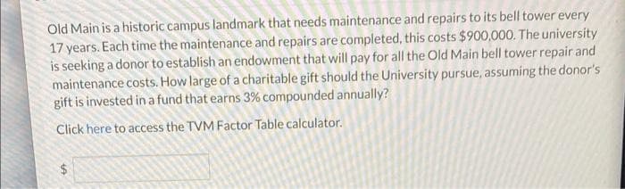 Old Main is a historic campus landmark that needs maintenance and repairs to its bell tower every
17 years. Each time the maintenance and repairs are completed, this costs $900,000. The university
is seeking a donor to establish an endowment that will pay for all the Old Main bell tower repair and
maintenance costs. How large of a charitable gift should the University pursue, assuming the donor's
gift is invested in a fund that earns 3% compounded annually?
Click here to access the TVM Factor Table calculator.
S