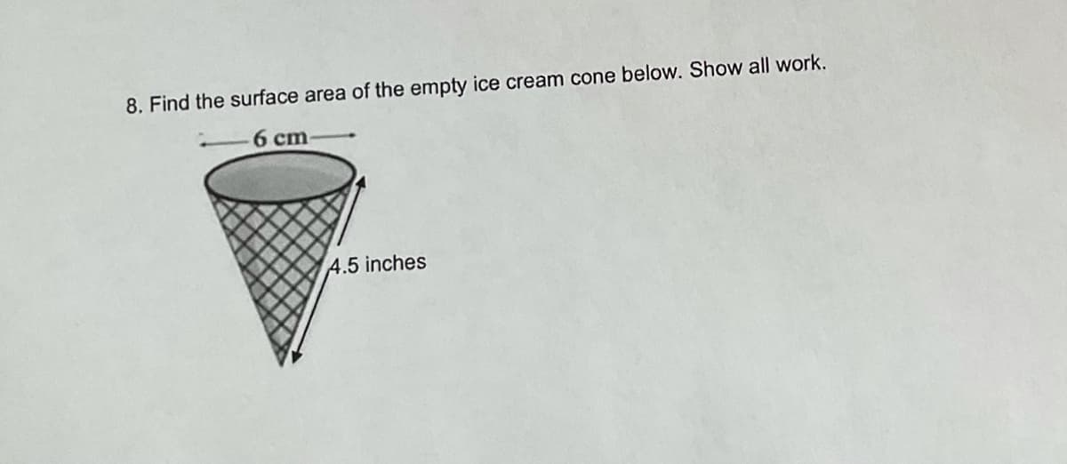 8. Find the surface area of the empty ice cream cone below. Show all work.
6 cm
4.5 inches
