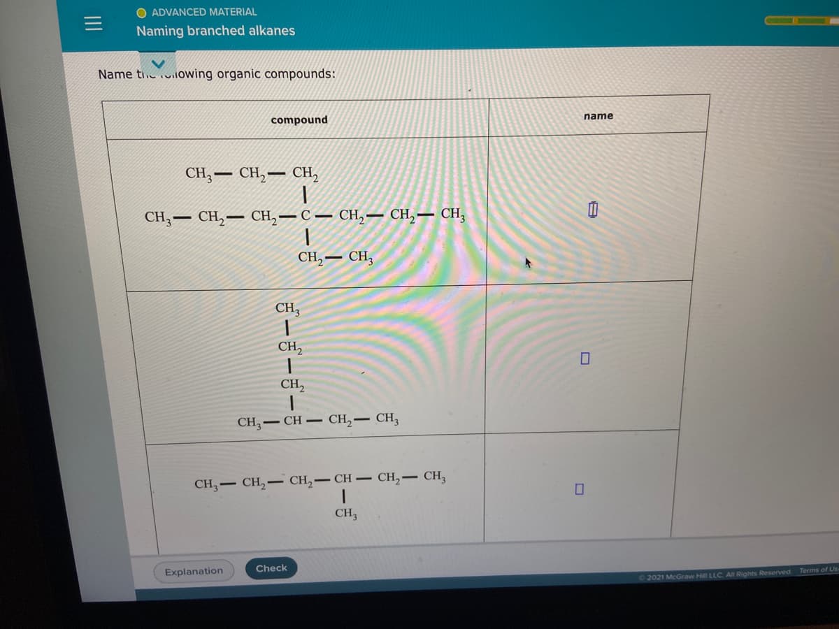 O ADVANCED MATERIAL
Naming branched alkanes
Name ti. viloWing organic compounds:
name
compound
CH, — сH, — сн,
CH, — СH, — CH, — С — сн, — СН, — СН,
CH,
CH3
CH3
CH,
CH2
CH,- CH – CH,– CH,
CH - CH, – CH,- CH – CH,- CH,
CH3
Check
Explanation
©2021 McGraw Hill LLC All Rights Reserved. Terms of Us
ボーゴーゴーも
