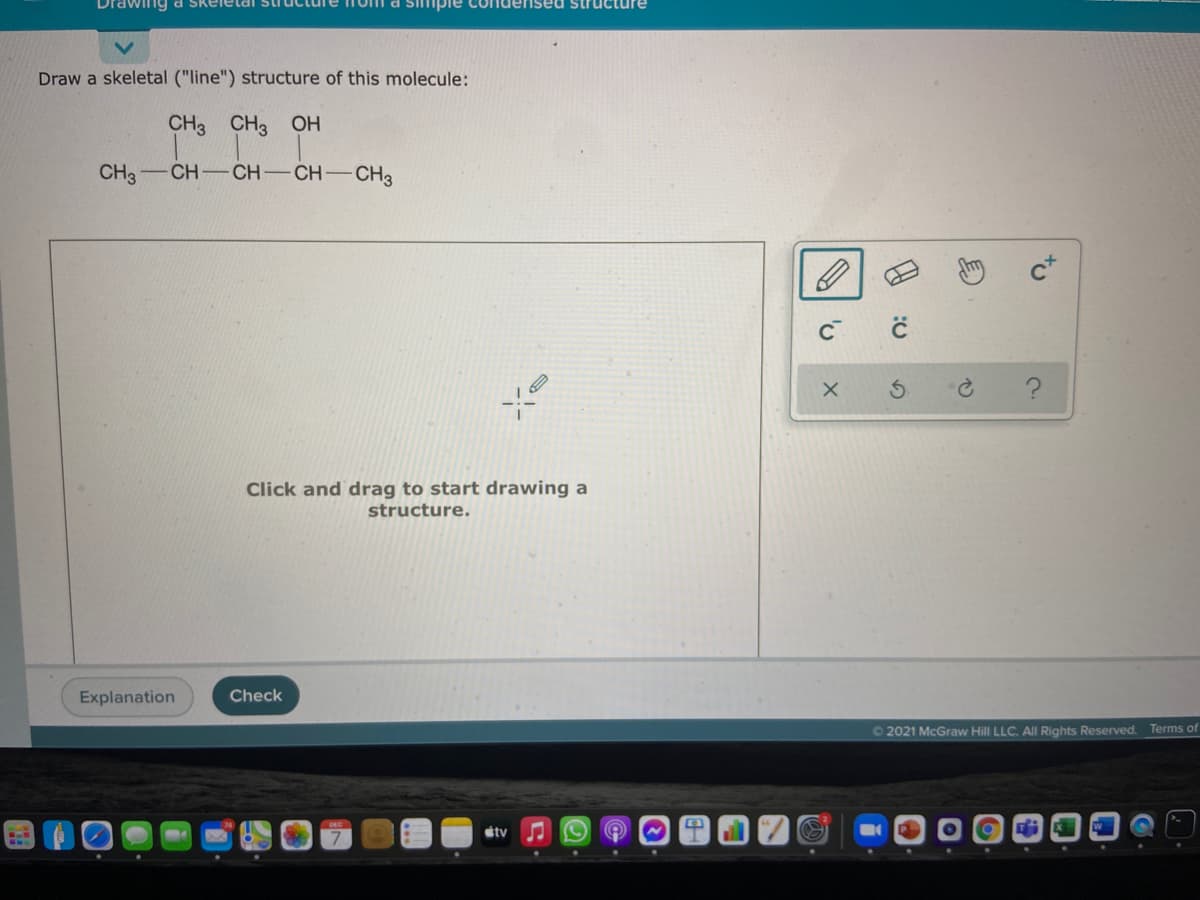 Drawing d Skeie
ised structure
Draw a skeletal ("line") structure of this molecule:
CH3 CH3 OH
CH3-CH-CH
CH-CH3
Click and drag to start drawing a
structure.
Explanation
Check
O 2021 McGraw Hill LLC. All Rights Reserved. Terms of
stv
to
