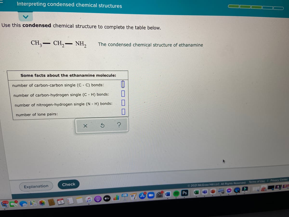 Interpreting condensed chemical structures
Use this condensed chemical structure to complete the table below.
CH,- CH,- NH,
The condensed chemical structure of ethanamine
Some facts about the ethanamine molecule:
number of carbon-carbon single (C - C) bonds:
number of carbon-hydrogen single (C - H) bonds:
number of nitrogen-hydrogen single (N - H) bonds:
number of lone pairs:
Check
Explanation
O 2021 McGraw Hill LLC. All Rights Reserved. Terms of Use I Privacy Center
Ps
etv
5
B O D O
