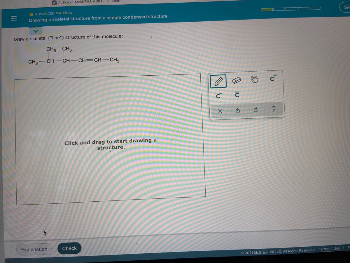 A ALEKS - SAMANTHA MORALES - Lêarh
O ADVANCED MATERIAL
Drawing a skeletal structure from a simple condensed structure
SA
Draw a skeletal ("line") structure of this molecule:
CH3 CH3
CH3
CH-
CH-CH=CH
-CH3
c*
Click and drag to start drawing a
structure.
Explanation
Check
O 2021 McGraw Hill LLC. AlI Rights Reserved. Terms of Use| P
to
