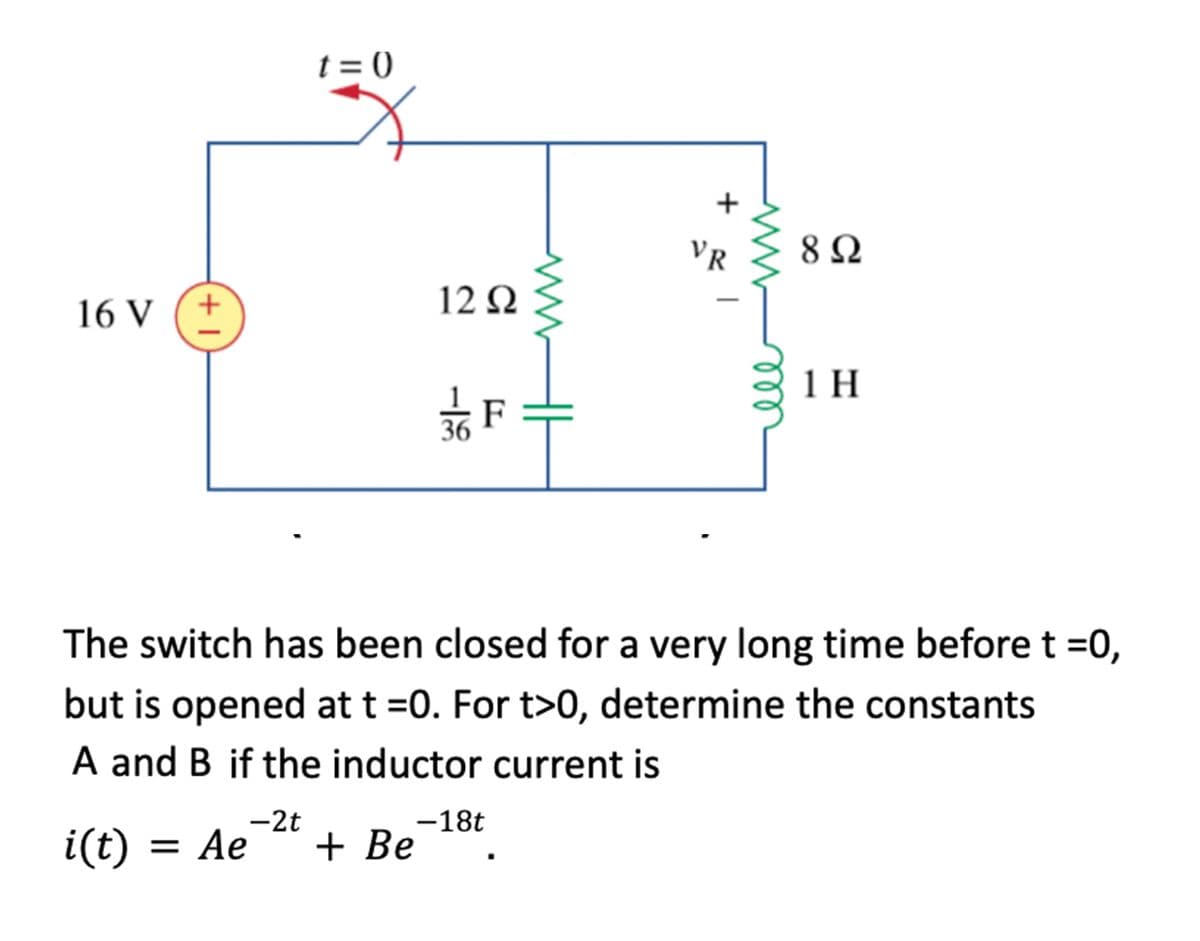 t = 0
VR
8Ω
12Ω
16 V
1 H
*F
36
The switch has been closed for a very long time before t =0,
but is opened at t =0. For t>0, determine the constants
A and B if the inductor current is
-2t
-18t
i(t) = Ae
+ Be
