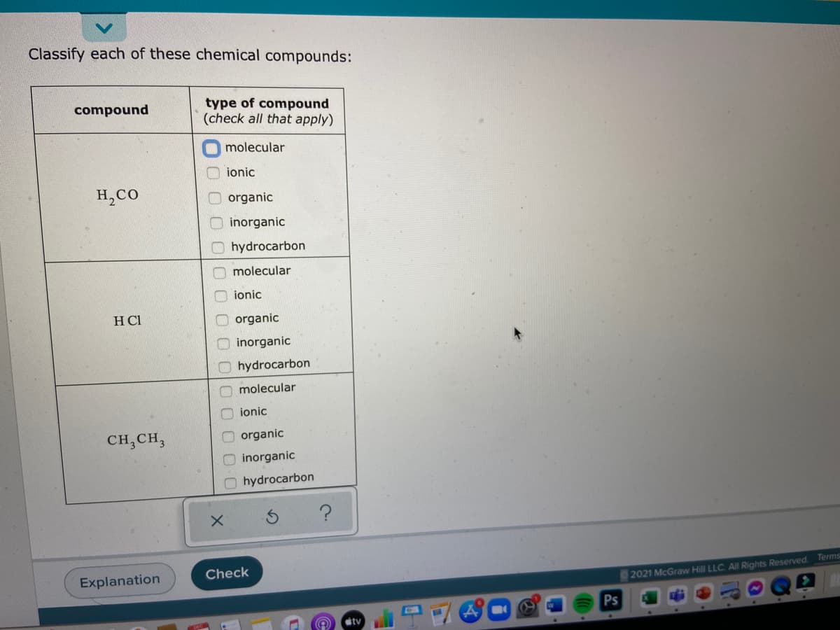 Classify each of these chemical compounds:
type of compound
(check all that apply)
compound
molecular
ionic
H,CO
organic
inorganic
hydrocarbon
molecular
ionic
HCI
organic
O inorganic
O hydrocarbon
O molecular
ionic
CH,CH,
organic
inorganic
hydrocarbon
Explanation
Check
2021 McGraw Hill LLC. All Rights Reserved. Terms
Ps
tv
0 O00 00
O olo O00
