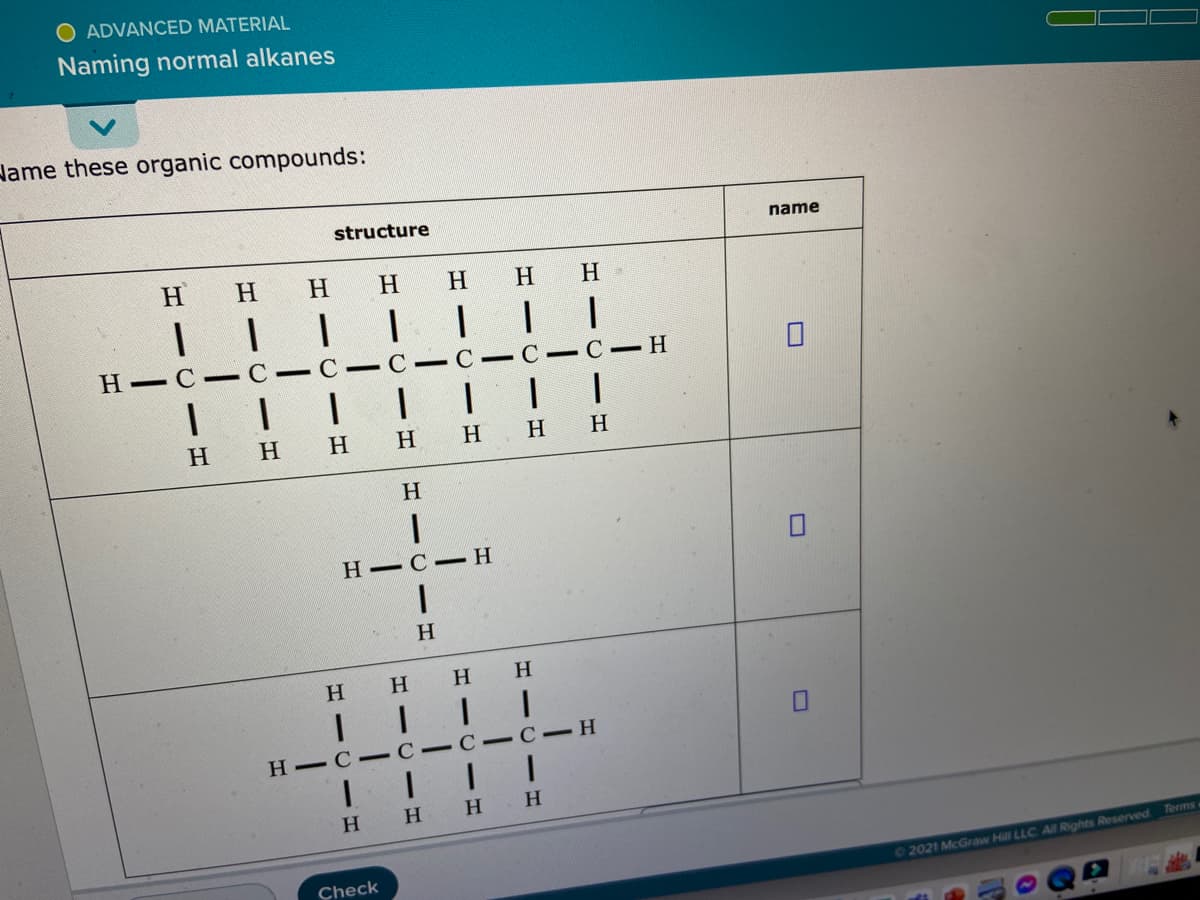 O ADVANCED MATERIAL
Naming normal alkanes
Hame these organic compounds:
structure
name
H
H.
H.
H.
H
H
|||| II|
H - C -C- C- C - C - C- C-H
|I| |
H
H
H
H.
H
H
H.
Н— С - Н
H.
H
H -C -C- C-C- H
H.
H.
H.
H.
Terms
Check
02021 McGraw Hill LLC All Rights Reserved
