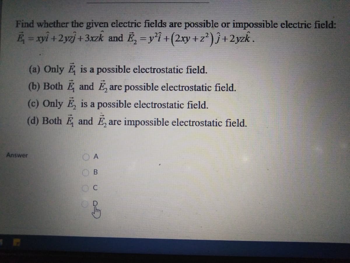 Find whether the given electric fields are possible or impossible electric field:
E = xyi +2yzj +3xzk and E, = y'i +(2xy +z?) ĵ +2yzk .
(a) Only E is a possible electrostatic field.
(b) Both E and E, are possible electrostatic field.
(c) Only E, is a possible electrostatic field.
(d) Both E and E, are impossible electrostatic field.
Answer
