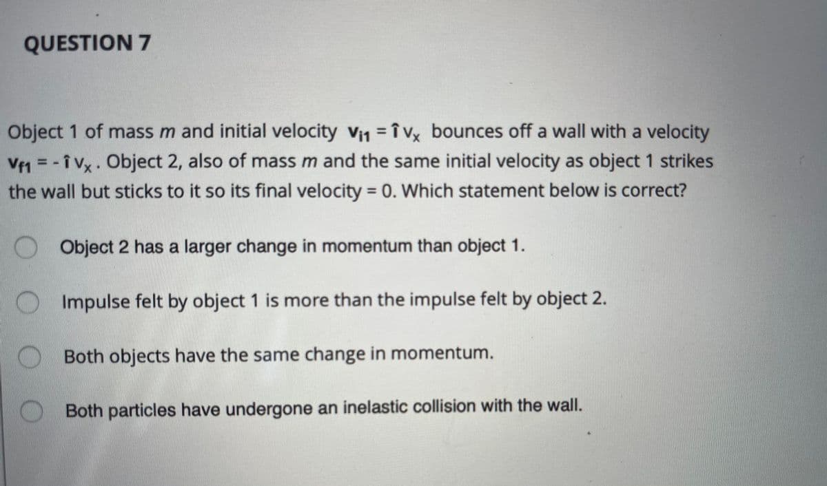 QUESTION 7
Object 1 of mass m and initial velocity vi1 = î vx bounces off a wall with a velocity
%3D
Ve1 = - î Vx. Object 2, also of mass m and the same initial velocity as object 1 strikes
the wall but sticks to it so its final velocity 0. Which statement below is correct?
O Object 2 has a larger change in momentum than object 1.
OImpulse felt by object 1 is more than the impulse felt by object 2.
Both objects have the same change in momentum.
Both particles have undergone an inelastic collision with the wall.
