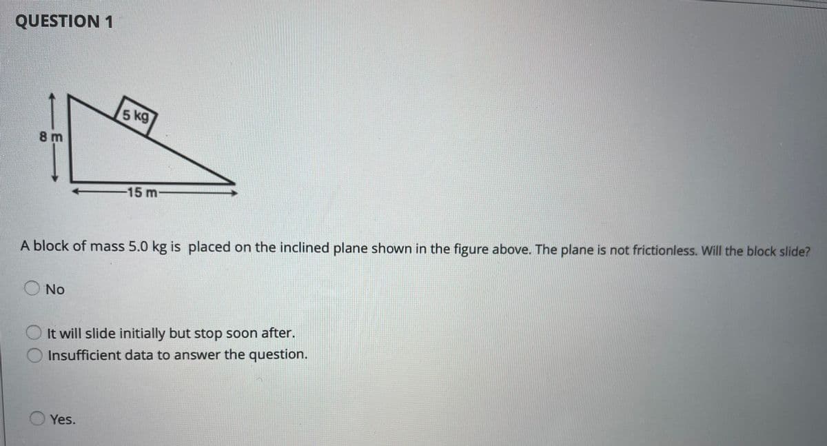 QUESTION 1
5 kg
8m
-15 m
A block of mass 5.0 kg is placed on the inclined plane shown in the figure above. The plane is not frictionless. Will the block slide?
O No
O It will slide initially but stop soon after.
Insufficient data to answer the question.
Yes.
