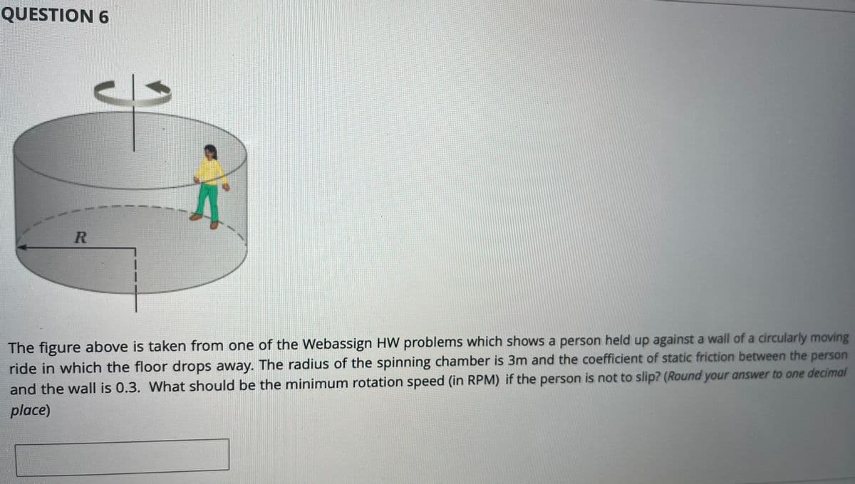 QUESTION 6
The figure above is taken from one of the Webassign HW problems which shows a person held up against a wall of a circularly moving
ride in which the floor drops away. The radius of the spinning chamber is 3m and the coefficient of static friction between the person
and the wall is 0.3. What should be the minimum rotation speed (in RPM) if the person is not to slip? (Round your answer to one decimal
place)
