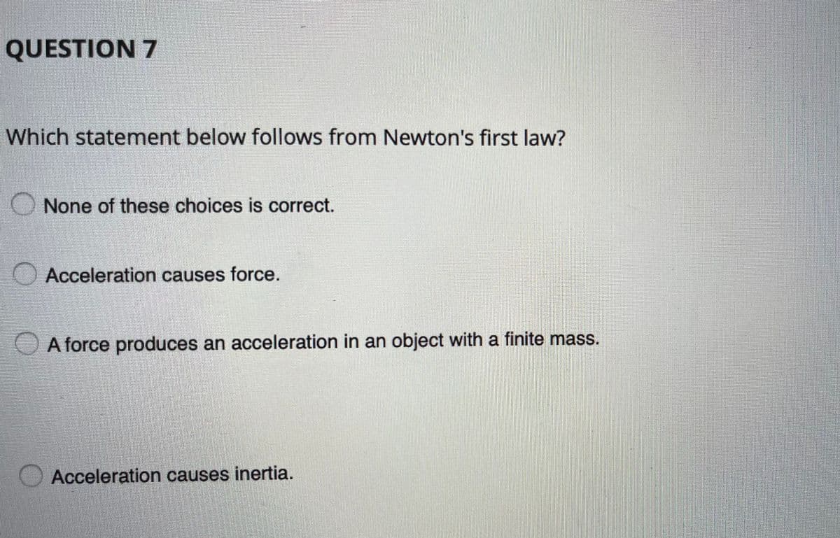 QUESTION 7
Which statement below follows from Newton's first law?
O None of these choices is correct.
O Acceleration causes force.
A force produces an acceleration in an object with a finite mass.
Acceleration causes inertia.
