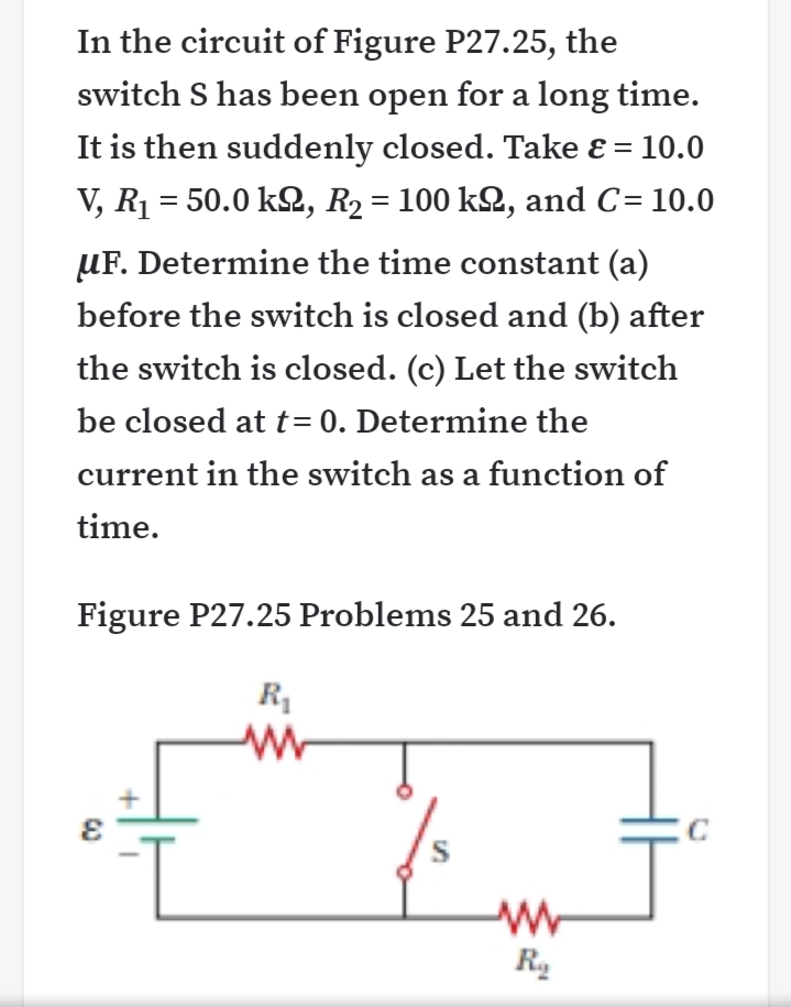 In the circuit of Figure P27.25, the
switch S has been open for a long time.
It is then suddenly closed. Take ɛ = 10.0
V, R1 = 50.0 k2, R2 = 100 k2, and C= 10.0
uF. Determine the time constant (a)
before the switch is closed and (b) after
the switch is closed. (c) Let the switch
be closed att= 0. Determine the
current in the switch as a function of
time.
Figure P27.25 Problems 25 and 26.
R
S
