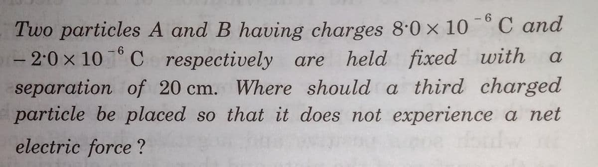 - 6
Two particles A and B having charges 8.0 x 10
С аnd
6.
held fixed with
separation of 20 cm. Where should a third charged
particle be placed so that it does not experience a net
Hodw
- 2:0 x 10 ° C respectively are
a
electric force ?
