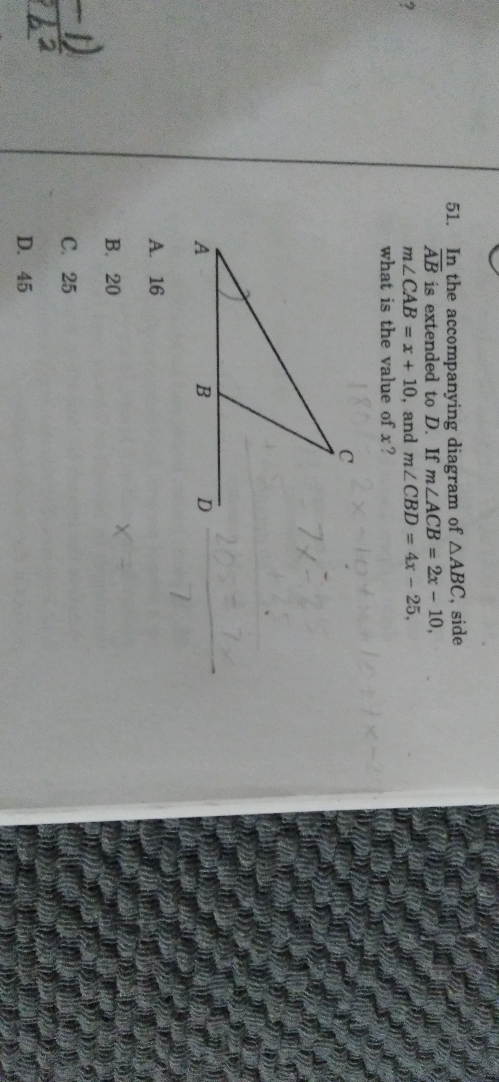 51. In the accompanying diagram of AABC, side
AB is extended to D. If m LACB = 2x - 10,
MLCAB = x + 10, and mZCBD = 4x- 25,
what is the value of x?
18
80/
2x
205-
A. 16
В. 20
C. 25
D. 45
