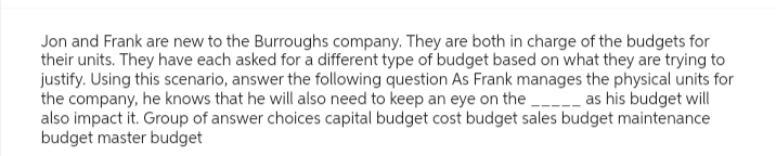 Jon and Frank are new to the Burroughs company. They are both in charge of the budgets for
their units. They have each asked for a different type of budget based on what they are trying to
justify. Using this scenario, answer the following question As Frank manages the physical units for
the company, he knows that he will also need to keep an eye on the __ as his budget will
also impact it. Group of answer choices capital budget cost budget sales budget maintenance
budget master budget