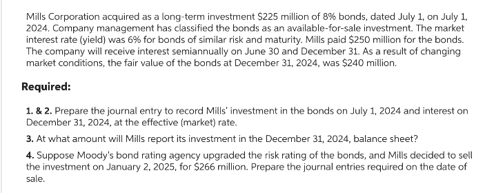 Mills Corporation acquired as a long-term investment $225 million of 8% bonds, dated July 1, on July 1,
2024. Company management has classified the bonds as an available-for-sale investment. The market
interest rate (yield) was 6% for bonds of similar risk and maturity. Mills paid $250 million for the bonds.
The company will receive interest semiannually on June 30 and December 31. As a result of changing
market conditions, the fair value of the bonds at December 31, 2024, was $240 million.
Required:
1. & 2. Prepare the journal entry to record Mills' investment in the bonds on July 1, 2024 and interest on
December 31, 2024, at the effective (market) rate.
3. At what amount will Mills report its investment in the December 31, 2024, balance sheet?
4. Suppose Moody's bond rating agency upgraded the risk rating of the bonds, and Mills decided to sell
the investment on January 2, 2025, for $266 million. Prepare the journal entries required on the date of
sale.