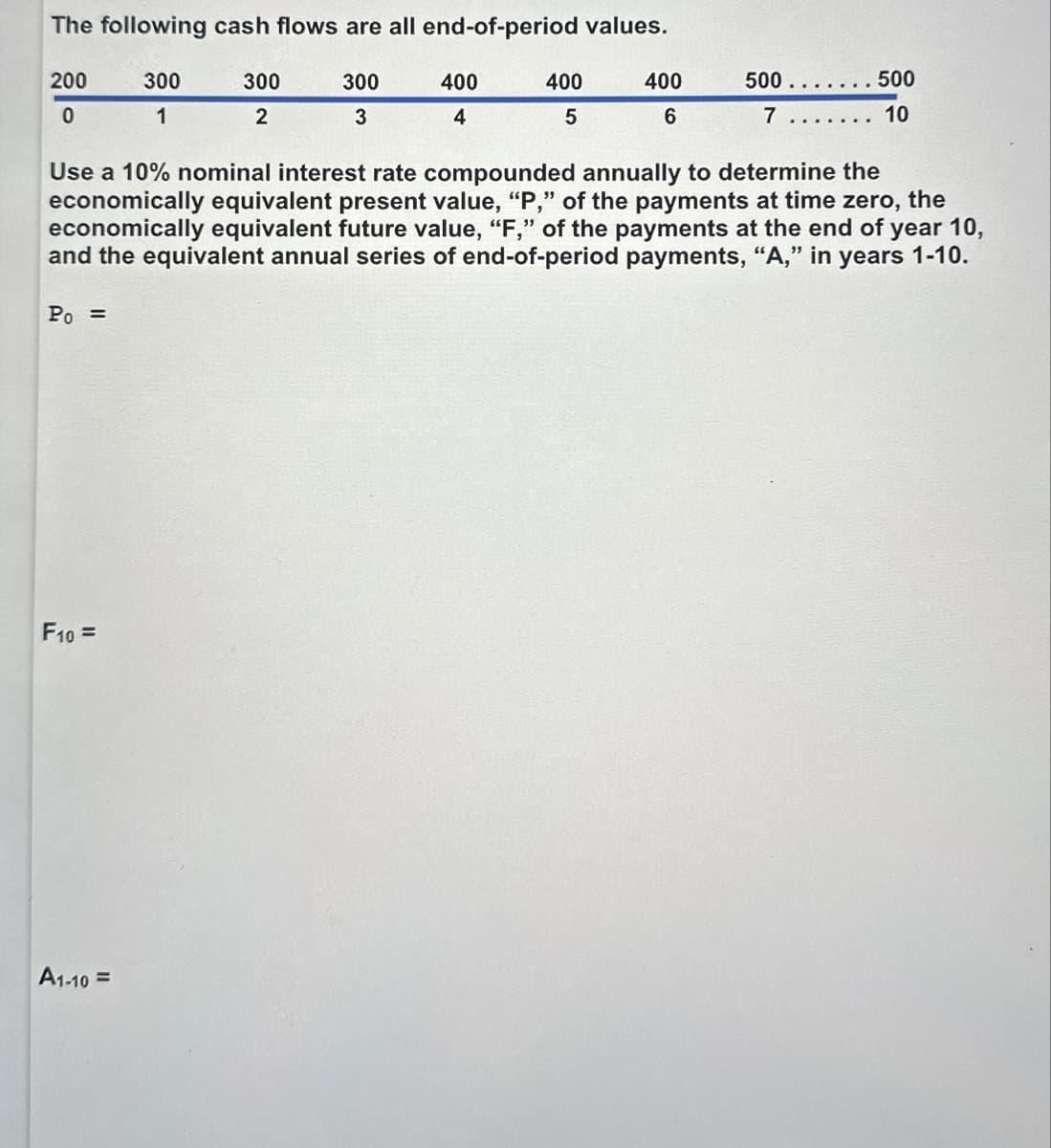 The following cash flows are all end-of-period values.
200
300
300
300
400
400
400
500..
500
0
1
2
3
4
5
6
7. 10
Use a 10% nominal interest rate compounded annually to determine the
economically equivalent present value, "P," of the payments at time zero, the
economically equivalent future value, "F," of the payments at the end of year 10,
and the equivalent annual series of end-of-period payments, "A," in years 1-10.
Po=
F10=
A1-10=