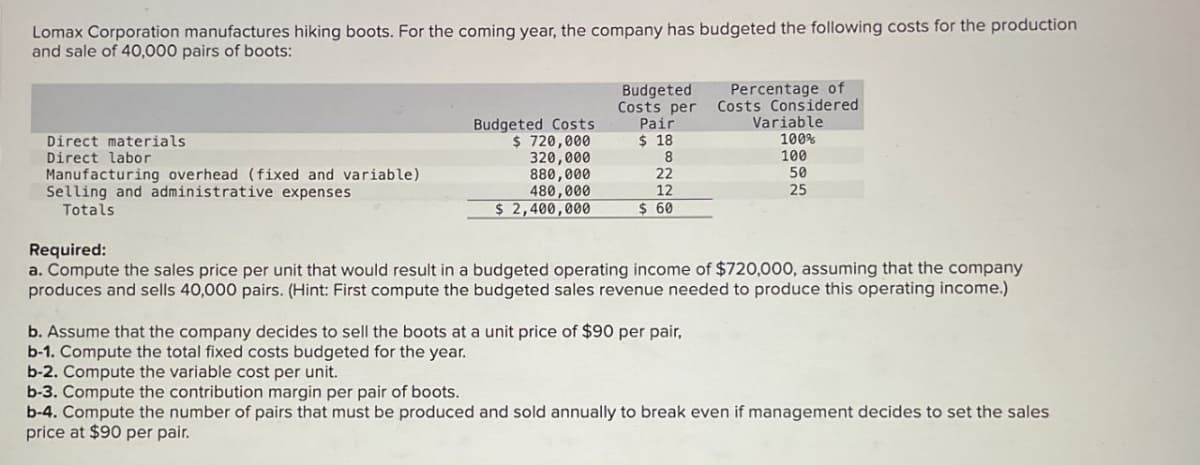 Lomax Corporation manufactures hiking boots. For the coming year, the company has budgeted the following costs for the production
and sale of 40,000 pairs of boots:
Percentage of
Costs Considered
Variable
Direct materials
Direct labor
Manufacturing overhead (fixed and variable)
Selling and administrative expenses
Totals
Budgeted Costs
$ 720,000
320,000
880,000
480,000
Budgeted
Costs per
Pair
$ 18
100%
8
100
22
50
$ 2,400,000
12
$ 60
25
Required:
a. Compute the sales price per unit that would result in a budgeted operating income of $720,000, assuming that the company
produces and sells 40,000 pairs. (Hint: First compute the budgeted sales revenue needed to produce this operating income.)
b. Assume that the company decides to sell the boots at a unit price of $90 per pair,
b-1. Compute the total fixed costs budgeted for the year.
b-2. Compute the variable cost per unit.
b-3. Compute the contribution margin per pair of boots.
b-4. Compute the number of pairs that must be produced and sold annually to break even if management decides to set the sales
price at $90 per pair.