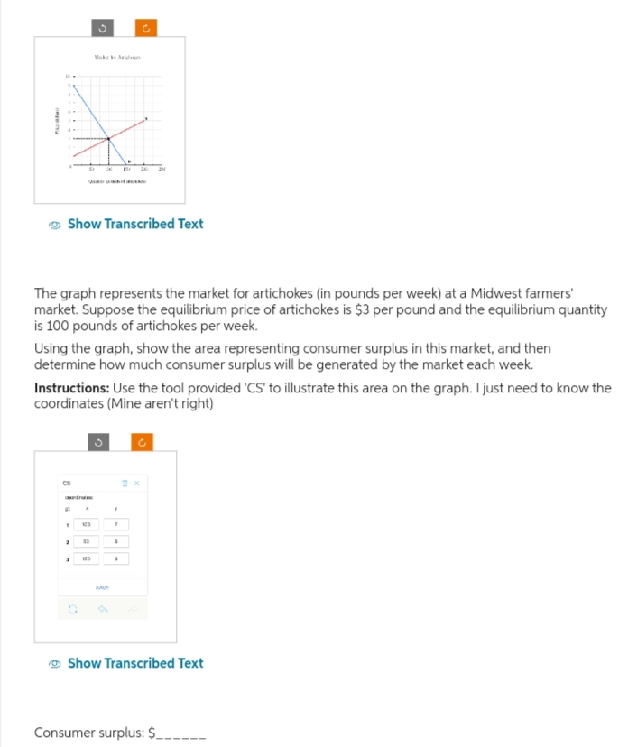 Muka Ari
SO
Que of
20
Show Transcribed Text
The graph represents the market for artichokes (in pounds per week) at a Midwest farmers'
market. Suppose the equilibrium price of artichokes is $3 per pound and the equilibrium quantity
is 100 pounds of artichokes per week.
Using the graph, show the area representing consumer surplus in this market, and then
determine how much consumer surplus will be generated by the market each week.
Instructions: Use the tool provided 'CS' to illustrate this area on the graph. I just need to know the
coordinates (Mine aren't right)
CS
"
ко
7
2
3
100
SAVE
c
Show Transcribed Text
Consumer surplus: $