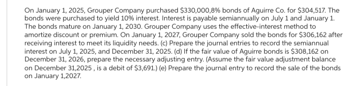 On January 1, 2025, Grouper Company purchased $330,000,8 % bonds of Aguirre Co. for $304,517. The
bonds were purchased to yield 10% interest. Interest is payable semiannually on July 1 and January 1.
The bonds mature on January 1, 2030. Grouper Company uses the effective-interest method to
amortize discount or premium. On January 1, 2027, Grouper Company sold the bonds for $306,162 after
receiving interest to meet its liquidity needs. (c) Prepare the journal entries to record the semiannual
interest on July 1, 2025, and December 31, 2025. (d) If the fair value of Aguirre bonds is $308,162 on
December 31, 2026, prepare the necessary adjusting entry. (Assume the fair value adjustment balance
on December 31,2025, is a debit of $3,691.) (e) Prepare the journal entry to record the sale of the bonds
on January 1,2027.