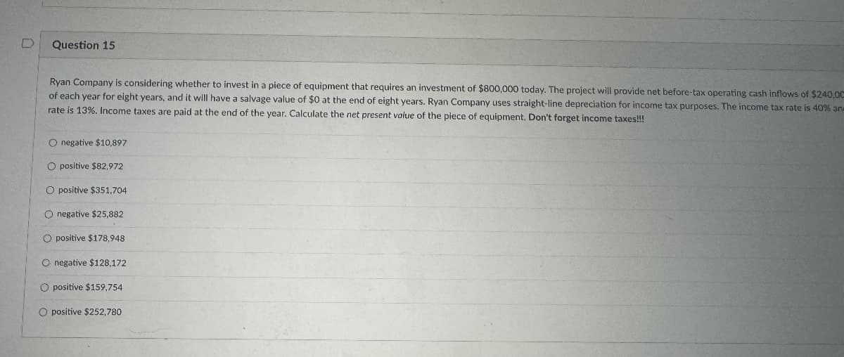 D
Question 15
Ryan Company is considering whether to invest in a piece of equipment that requires an investment of $800,000 today. The project will provide net before-tax operating cash inflows of $240,00
of each year for eight years, and it will have a salvage value of $0 at the end of eight years. Ryan Company uses straight-line depreciation for income tax purposes. The income tax rate is 40% an
rate is 13%. Income taxes are paid at the end of the year. Calculate the net present value of the piece of equipment. Don't forget income taxes!!!
O negative $10,897
O positive $82,972
O positive $351,704
negative $25,882
O positive $178,948
O negative $128,172
O positive $159,754
O positive $252,780