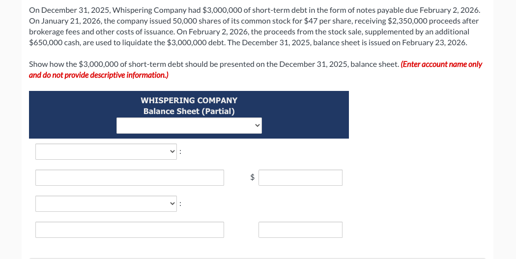 On December 31, 2025, Whispering Company had $3,000,000 of short-term debt in the form of notes payable due February 2, 2026.
On January 21, 2026, the company issued 50,000 shares of its common stock for $47 per share, receiving $2,350,000 proceeds after
brokerage fees and other costs of issuance. On February 2, 2026, the proceeds from the stock sale, supplemented by an additional
$650,000 cash, are used to liquidate the $3,000,000 debt. The December 31, 2025, balance sheet is issued on February 23, 2026.
Show how the $3,000,000 of short-term debt should be presented on the December 31, 2025, balance sheet. (Enter account name only
and do not provide descriptive information.)
WHISPERING COMPANY
Balance Sheet (Partial)
$