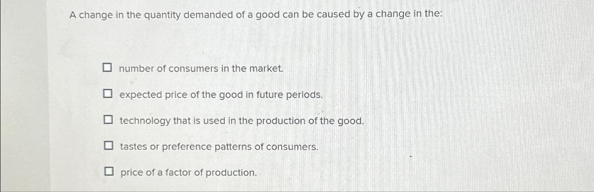 A change in the quantity demanded of a good can be caused by a change in the:
number of consumers in the market.
expected price of the good in future periods.
technology that is used in the production of the good.
tastes or preference patterns of consumers.
price of a factor of production..