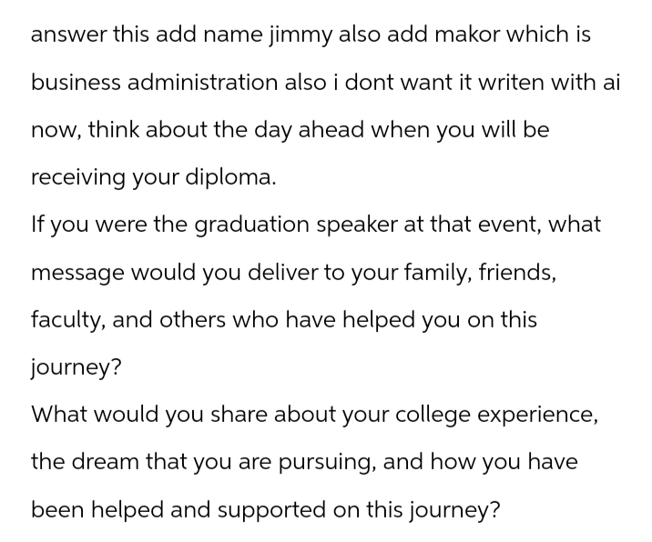 answer this add name jimmy also add makor which is
business administration also i dont want it writen with ai
now, think about the day ahead when you will be
receiving your diploma.
If you were the graduation speaker at that event, what
message would you deliver to your family, friends,
faculty, and others who have helped you on this
journey?
What would you share about your college experience,
the dream that you are pursuing, and how
you have
been helped and supported on this journey?