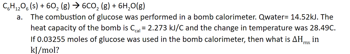 CH,,0, (s) + 60, (g) → 6CO, (g) + 6H,0(g)
12
The combustion of glucose was performed in a bomb calorimeter. Qwater= 14.52kJ. The
heat capacity of the bomb is Ca = 2.273 kJ/C and the change in temperature was 28.49C.
If 0.03255 moles of glucose was used in the bomb calorimeter, then what is AHmy in
kJ/mol?
a.
´cal
rnx
