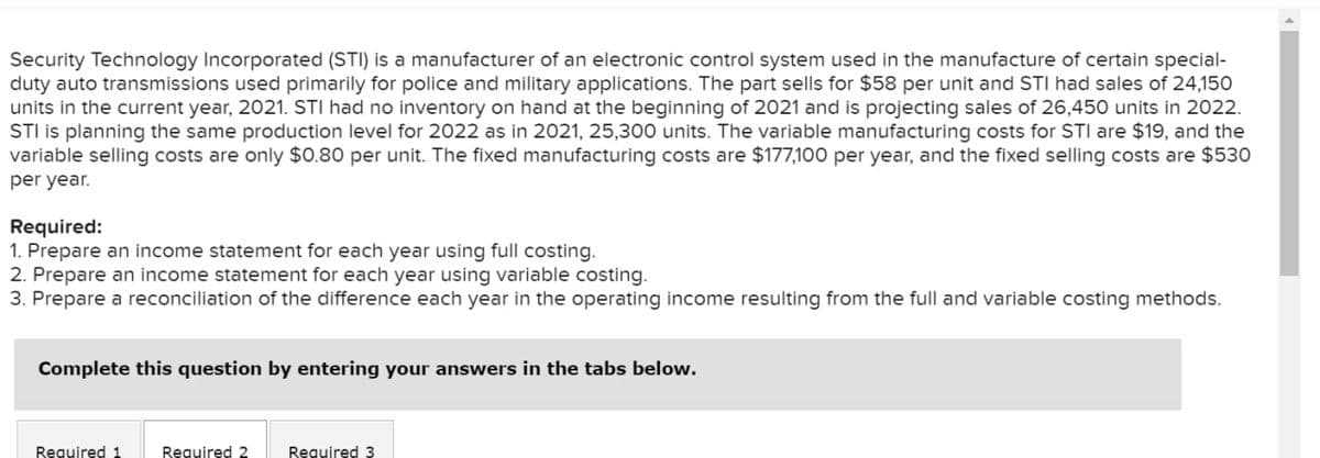 Security Technology Incorporated (STI) is a manufacturer of an electronic control system used in the manufacture of certain special-
duty auto transmissions used primarily for police and military applications. The part sells for $58 per unit and STI had sales of 24,150
units in the current year, 2021. STI had no inventory on hand at the beginning of 2021 and is projecting sales of 26,450 units in 2022.
STI is planning the same production level for 2022 as in 2021, 25,300 units. The variable manufacturing costs for STI are $19, and the
variable selling costs are only $0.80 per unit. The fixed manufacturing costs are $177,100 per year, and the fixed selling costs are $530
per year.
Required:
1. Prepare an income statement for each year using full costing.
2. Prepare an income statement for each year using variable costing.
3. Prepare a reconciliation of the difference each year in the operating income resulting from the full and variable costing methods.
Complete this question by entering your answers in the tabs below.
Required 1
Required 2
Reguired 3
