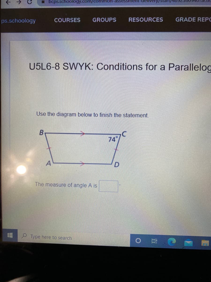 A bcps.schoology.com/ce
-asse
nent-dellvery/
ps.schoology
COURSES
GROUPS
RESOURCES
GRADE REPC
U5L6-8 SWYK: Conditions for a Parallelog
Use the diagram below to finish the statement.
74
A
The measure of angle A is
Type here to search
