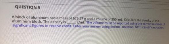 QUESTION 9
A block of aluminum has a mass of 675.27 g and a volume of 250. ml. Calculate the density of the
aluminum block. The density is
significant figures to receive credit. Enter your answer using decimal notation, NOT scientific notation.
g/ml. The volume must be reported using the correct number of
