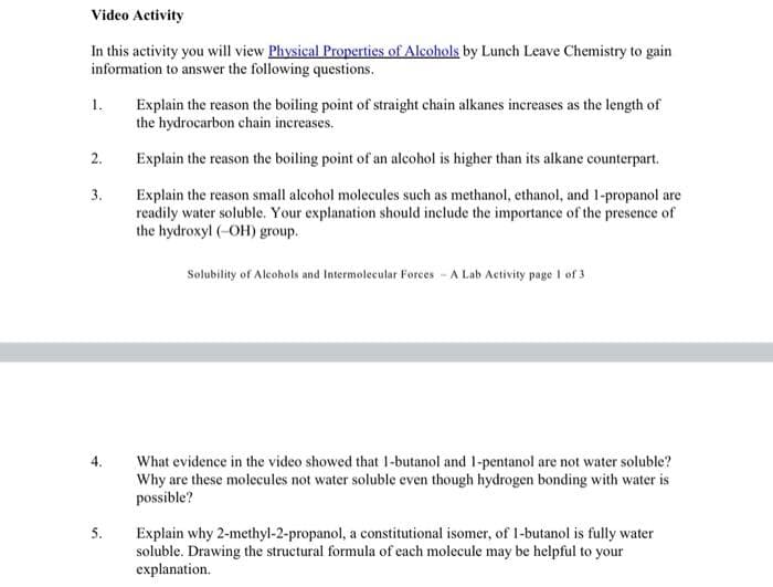 Video Activity
In this activity you will view Physical Properties of Alcohols by Lunch Leave Chemistry to gain
information to answer the following questions.
Explain the reason the boiling point of straight chain alkanes increases as the length of
the hydrocarbon chain increases.
1.
2.
Explain the reason the boiling point of an alcohol is higher than its alkane counterpart.
3.
Explain the reason small alcohol molecules such as methanol, ethanol, and 1-propanol are
readily water soluble. Your explanation should include the importance of the presence of
the hydroxyl (-OH) group.
Solubility of Alcohols and Intermolecular Forces - A Lab Activity page 1 of 3
What evidence in the video showed that 1-butanol and 1-pentanol are not water soluble?
Why are these molecules not water soluble even though hydrogen bonding with water is
possible?
5.
Explain why 2-methyl-2-propanol, a constitutional isomer, of 1-butanol is fully water
soluble. Drawing the structural formula of each molecule may be helpful to your
explanation.
