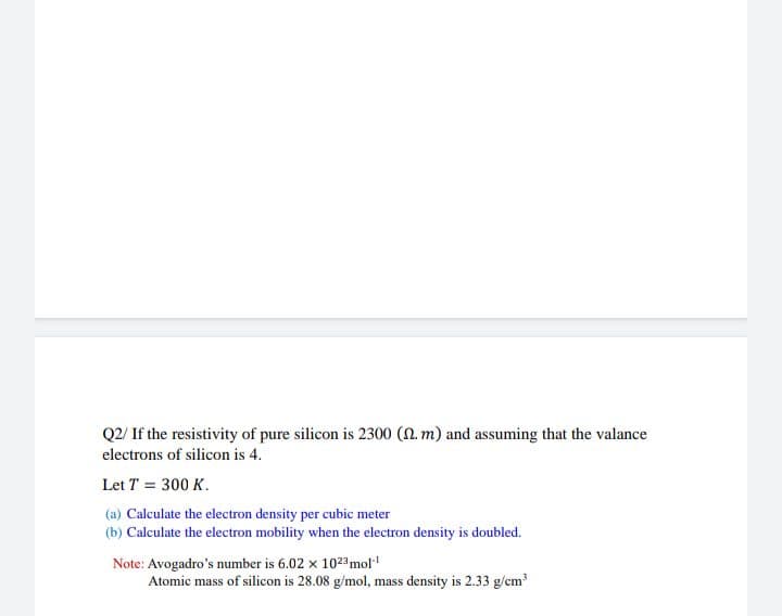 Q2/ If the resistivity of pure silicon is 2300 (N. m) and assuming that the valance
electrons of silicon is 4.
Let T = 300 K.
(a) Calculate the electron density per cubic meter
(b) Calculate the electron mobility when the electron density is doubled.
Note: Avogadro's number is 6.02 x 1023mol
Atomic mass of silicon is 28.08 g/mol, mass density is 2.33 g/cm
