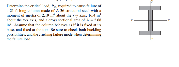 Determine the critical load, Per, required to cause failure of
a 21 ft long column made of A-36 structural steel with a
moment of inertia of 2.19 in about the y-y axis, 16.4 in*
about the x-x axis, and a cross sectional area of A = 2.68
in?. Assume that the column behaves as if it is fixed at its
base, and fixed at the top. Be sure to check both buckling
possibilities, and the crushing failure mode when determining
the failure load.
ise
