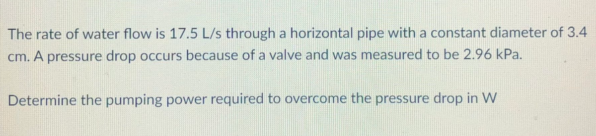 The rate of water flow is 17.5 L/s through a horizontal pipe with a constant diameter of 3.4
cm. A pressure drop occurs because of a valve and was measured to be 2.96 kPa.
Determine the pumping power required to overcome the pressure drop in W