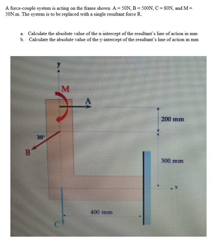 A force-couple system is acting on the frame shown. A = 50N, B = 500N, C = 80N, and M =
50N.m. The system is to be replaced with a single resultant force R.
a. Calculate the absolute value of the x-intercept of the resultant's line of action in mm
b. Calculate the absolute value of the y-intercept of the resultant's line of action in mm
B
30°
M
400 mm
200 mm
300 mm