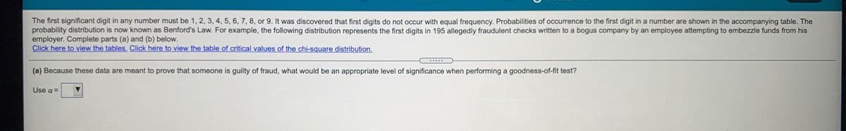 The first significant digit in any number must be 1, 2, 3, 4, 5, 6, 7, 8, or 9. It was discovered that first digits do not occur with equal frequency. Probabilities of occurrence to the first digit in a number are shown in the accompanying table. The
probability distribution is now known as Benford's Law. For example, the following distribution represents the first digits in 195 allegedly fraudulent checks written to a bogus company by an employee attempting to embezzle funds from his
employer. Complete parts (a) and (b) below.
Click here to view the tables. Click here to view the table of critical values of the chi-square distribution.
.....
(a) Because these data are meant to prove that someone is guilty of fraud, what would be an appropriate level of significance when performing a goodness-of-fit test?
Use a =
