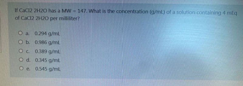 If CaCl2 2H2O has a MW = 147. What is the concentration (g/mL) of a solution containing 4 mEq
of CaCl2 2H2O per milliliter?
O a. 0.294 g/mL
O b. 0.986 g/mL
O c. 0.389 g/mL
O d. 0.345 g/mL
O e. 0.545 g/mL